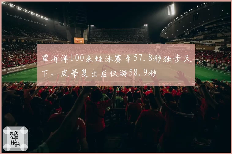 覃海洋100米蛙泳赛季57.8秒独步天下，皮蒂复出后仅游58.9秒